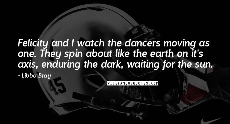 Libba Bray Quotes: Felicity and I watch the dancers moving as one. They spin about like the earth on it's axis, enduring the dark, waiting for the sun.