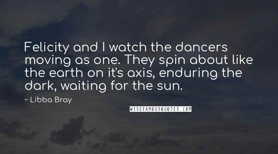 Libba Bray Quotes: Felicity and I watch the dancers moving as one. They spin about like the earth on it's axis, enduring the dark, waiting for the sun.