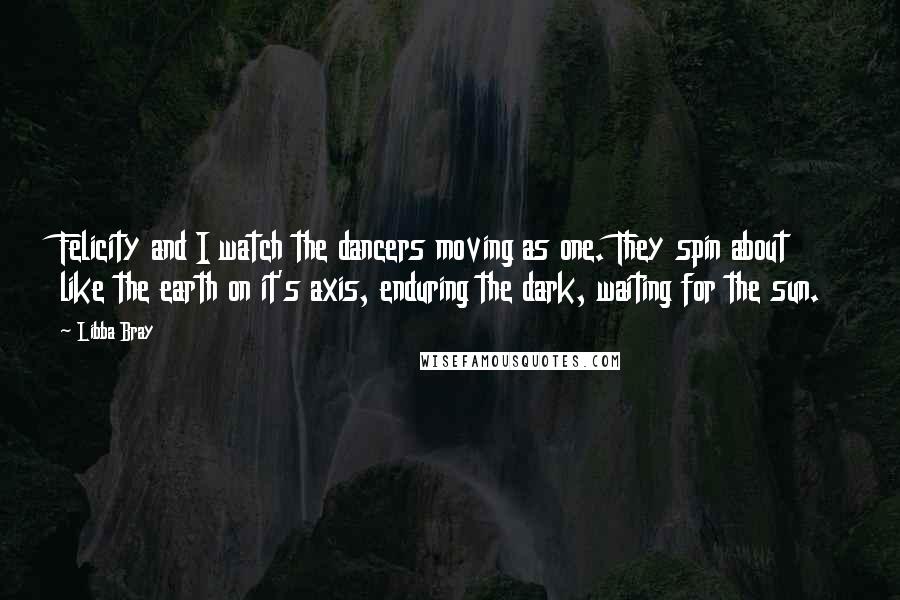 Libba Bray Quotes: Felicity and I watch the dancers moving as one. They spin about like the earth on it's axis, enduring the dark, waiting for the sun.