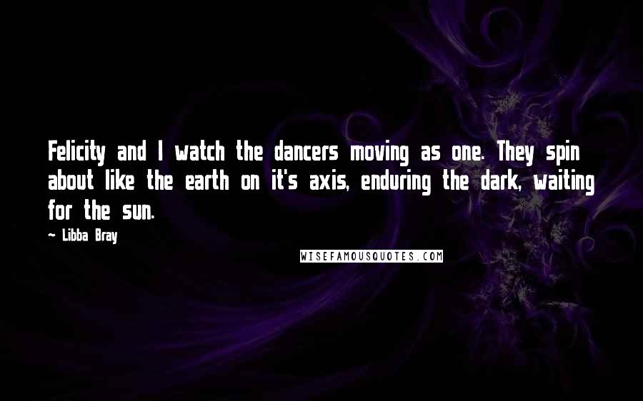 Libba Bray Quotes: Felicity and I watch the dancers moving as one. They spin about like the earth on it's axis, enduring the dark, waiting for the sun.