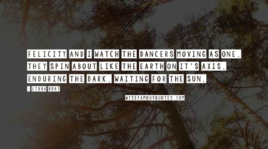 Libba Bray Quotes: Felicity and I watch the dancers moving as one. They spin about like the earth on it's axis, enduring the dark, waiting for the sun.