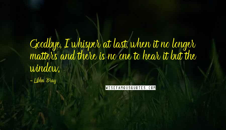 Libba Bray Quotes: Goodbye, I whisper at last, when it no longer matters and there is no one to hear it but the window.