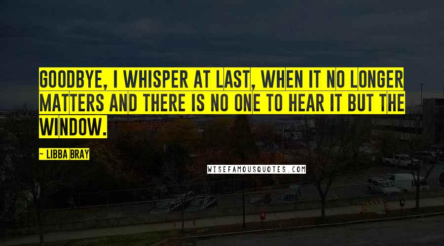 Libba Bray Quotes: Goodbye, I whisper at last, when it no longer matters and there is no one to hear it but the window.