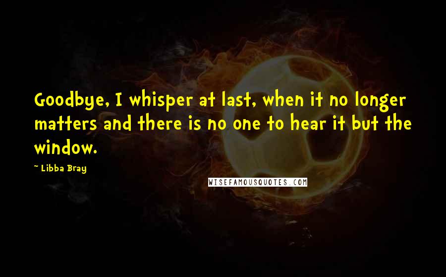 Libba Bray Quotes: Goodbye, I whisper at last, when it no longer matters and there is no one to hear it but the window.