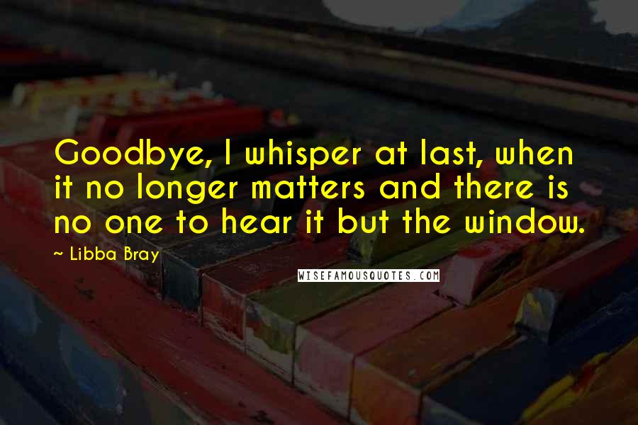 Libba Bray Quotes: Goodbye, I whisper at last, when it no longer matters and there is no one to hear it but the window.