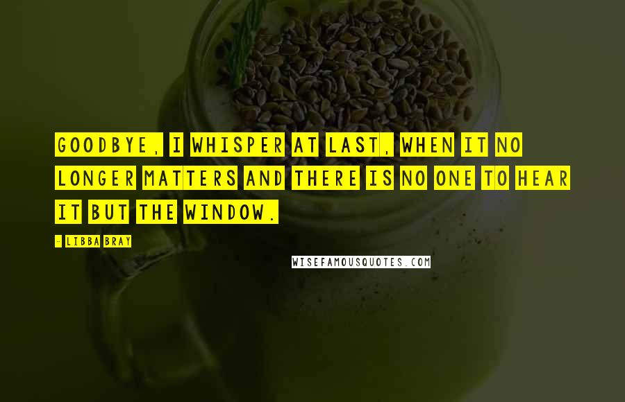 Libba Bray Quotes: Goodbye, I whisper at last, when it no longer matters and there is no one to hear it but the window.