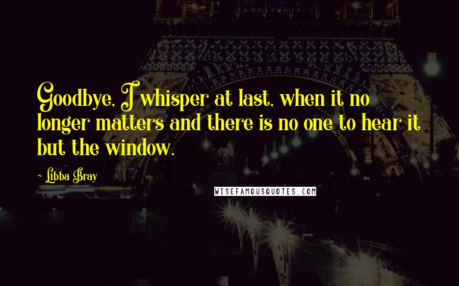 Libba Bray Quotes: Goodbye, I whisper at last, when it no longer matters and there is no one to hear it but the window.