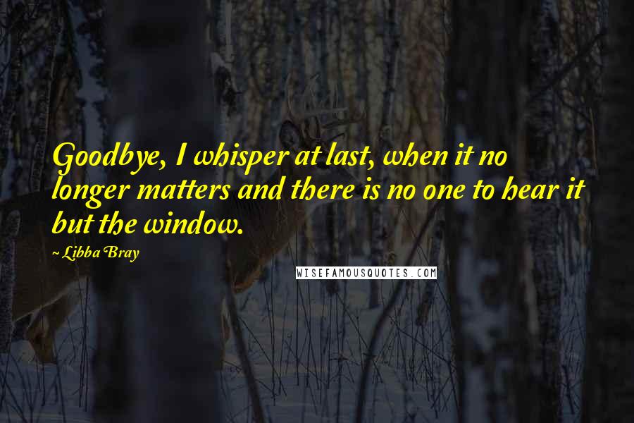 Libba Bray Quotes: Goodbye, I whisper at last, when it no longer matters and there is no one to hear it but the window.
