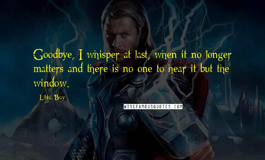 Libba Bray Quotes: Goodbye, I whisper at last, when it no longer matters and there is no one to hear it but the window.