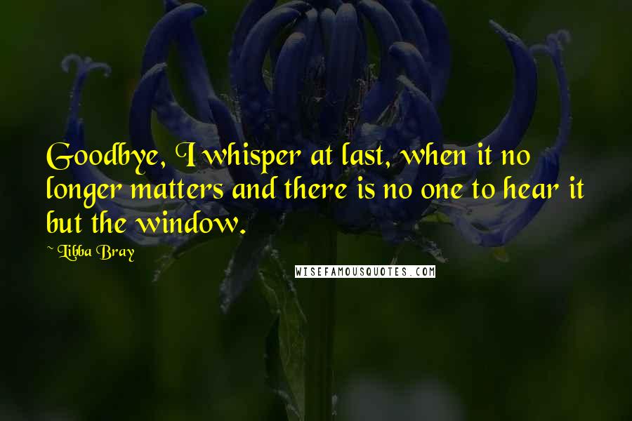 Libba Bray Quotes: Goodbye, I whisper at last, when it no longer matters and there is no one to hear it but the window.