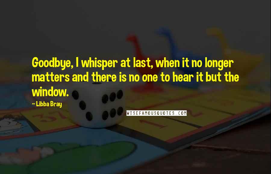 Libba Bray Quotes: Goodbye, I whisper at last, when it no longer matters and there is no one to hear it but the window.