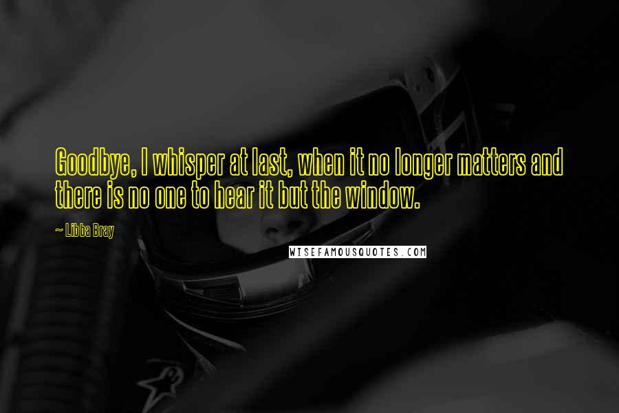 Libba Bray Quotes: Goodbye, I whisper at last, when it no longer matters and there is no one to hear it but the window.