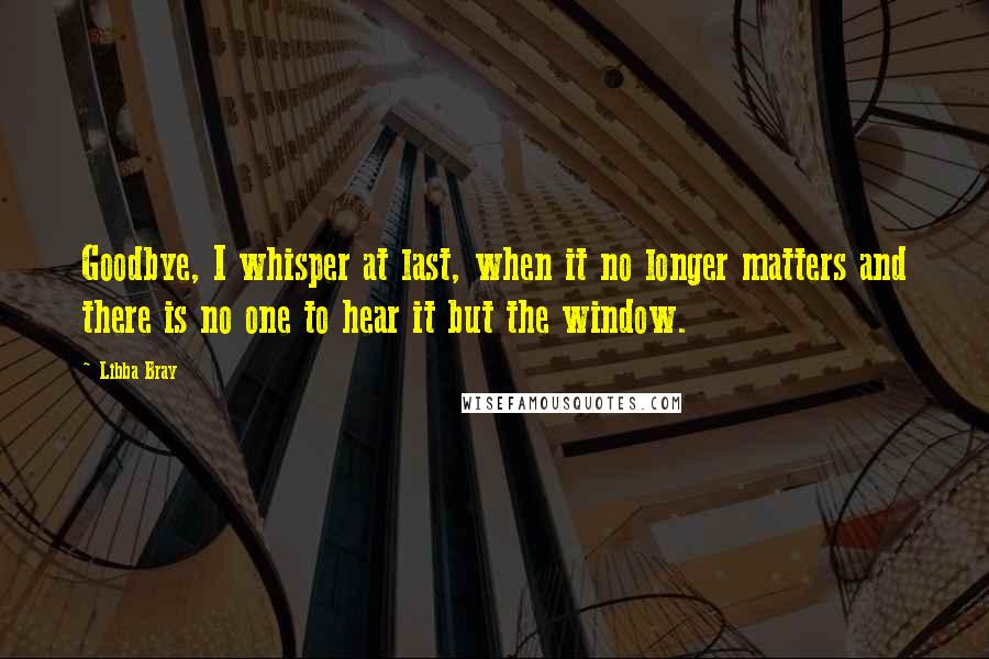 Libba Bray Quotes: Goodbye, I whisper at last, when it no longer matters and there is no one to hear it but the window.