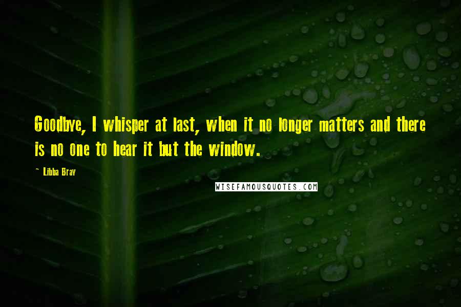 Libba Bray Quotes: Goodbye, I whisper at last, when it no longer matters and there is no one to hear it but the window.
