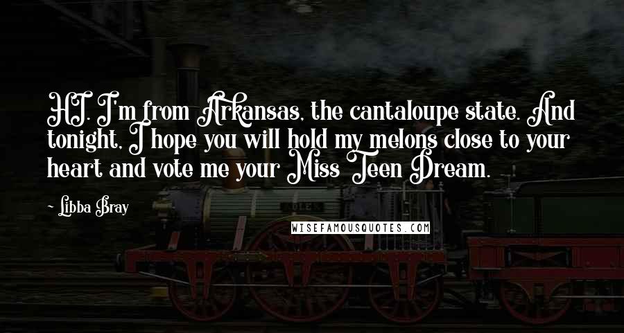 Libba Bray Quotes: HI. I'm from Arkansas, the cantaloupe state. And tonight, I hope you will hold my melons close to your heart and vote me your Miss Teen Dream.