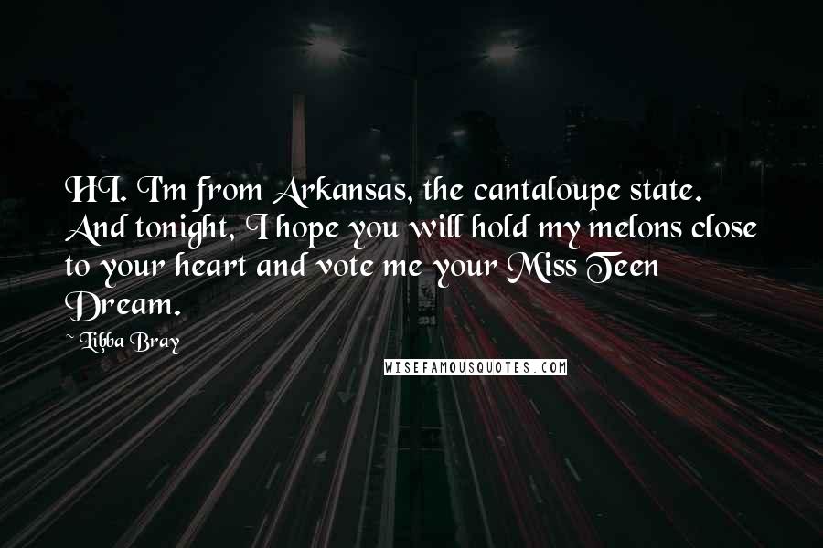 Libba Bray Quotes: HI. I'm from Arkansas, the cantaloupe state. And tonight, I hope you will hold my melons close to your heart and vote me your Miss Teen Dream.
