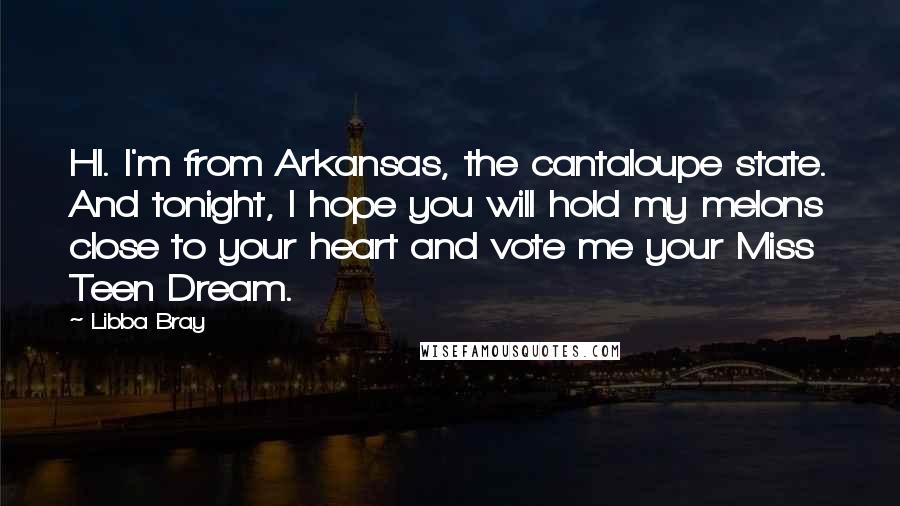 Libba Bray Quotes: HI. I'm from Arkansas, the cantaloupe state. And tonight, I hope you will hold my melons close to your heart and vote me your Miss Teen Dream.