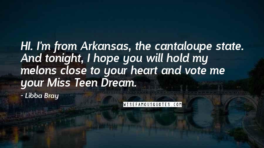 Libba Bray Quotes: HI. I'm from Arkansas, the cantaloupe state. And tonight, I hope you will hold my melons close to your heart and vote me your Miss Teen Dream.