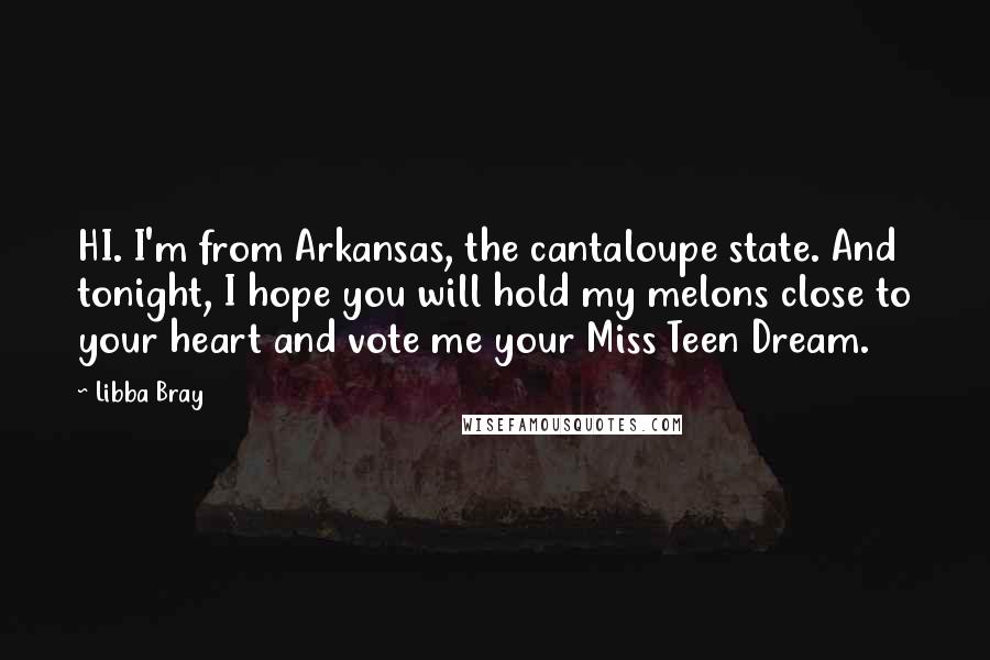 Libba Bray Quotes: HI. I'm from Arkansas, the cantaloupe state. And tonight, I hope you will hold my melons close to your heart and vote me your Miss Teen Dream.