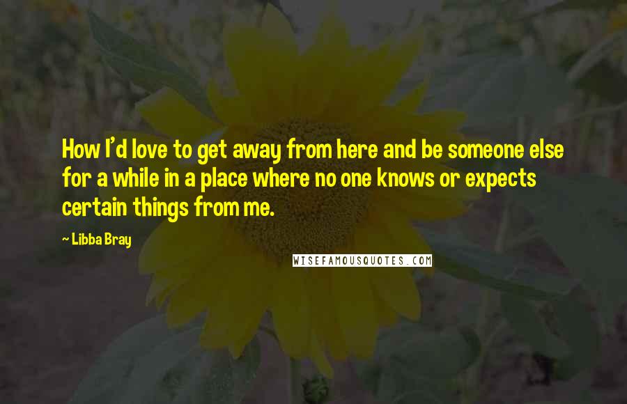 Libba Bray Quotes: How I'd love to get away from here and be someone else for a while in a place where no one knows or expects certain things from me.