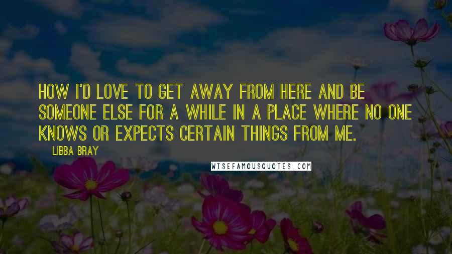 Libba Bray Quotes: How I'd love to get away from here and be someone else for a while in a place where no one knows or expects certain things from me.