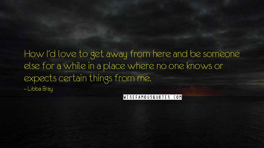 Libba Bray Quotes: How I'd love to get away from here and be someone else for a while in a place where no one knows or expects certain things from me.