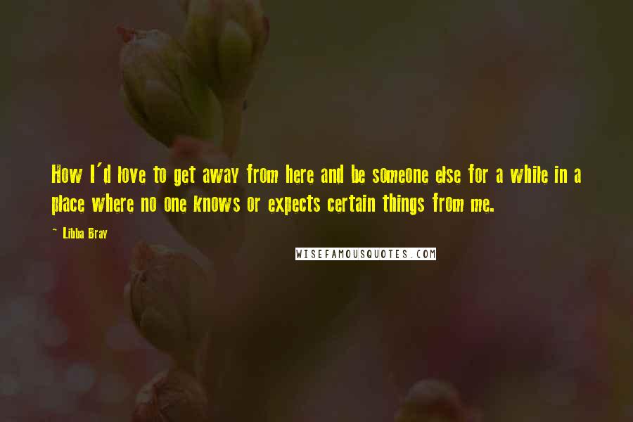 Libba Bray Quotes: How I'd love to get away from here and be someone else for a while in a place where no one knows or expects certain things from me.