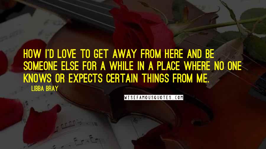 Libba Bray Quotes: How I'd love to get away from here and be someone else for a while in a place where no one knows or expects certain things from me.