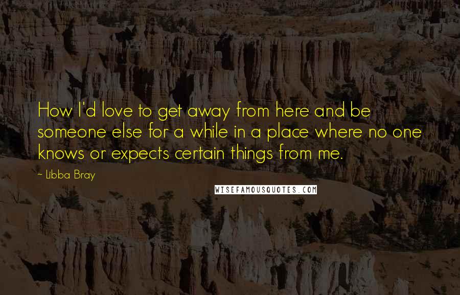 Libba Bray Quotes: How I'd love to get away from here and be someone else for a while in a place where no one knows or expects certain things from me.