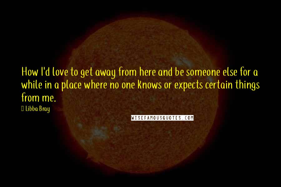 Libba Bray Quotes: How I'd love to get away from here and be someone else for a while in a place where no one knows or expects certain things from me.