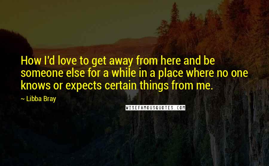 Libba Bray Quotes: How I'd love to get away from here and be someone else for a while in a place where no one knows or expects certain things from me.