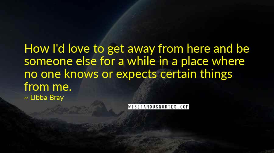 Libba Bray Quotes: How I'd love to get away from here and be someone else for a while in a place where no one knows or expects certain things from me.