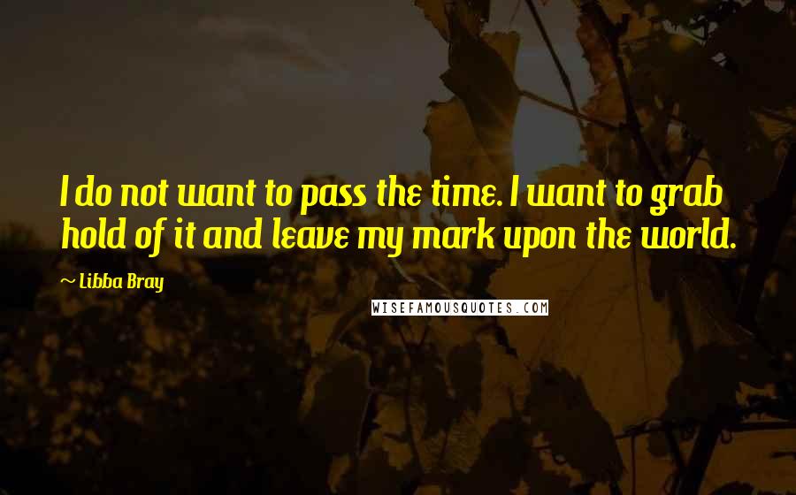 Libba Bray Quotes: I do not want to pass the time. I want to grab hold of it and leave my mark upon the world.