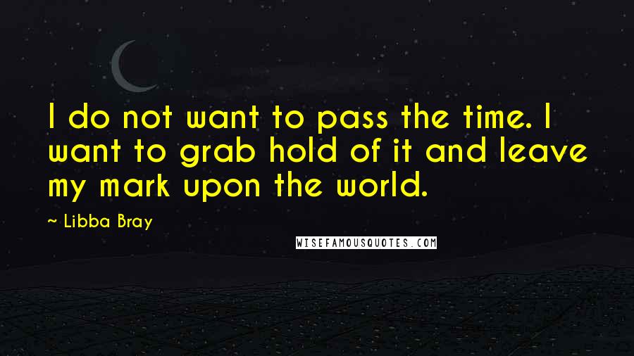 Libba Bray Quotes: I do not want to pass the time. I want to grab hold of it and leave my mark upon the world.