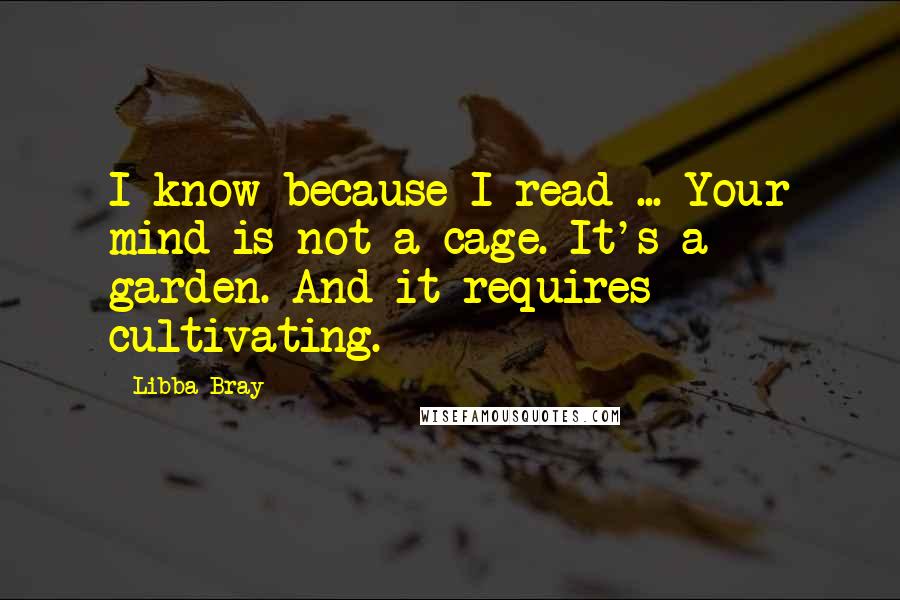 Libba Bray Quotes: I know because I read ... Your mind is not a cage. It's a garden. And it requires cultivating.