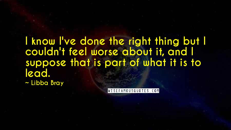 Libba Bray Quotes: I know I've done the right thing but I couldn't feel worse about it, and I suppose that is part of what it is to lead.