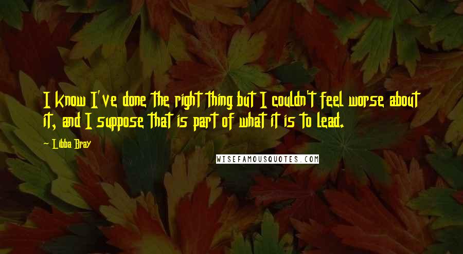 Libba Bray Quotes: I know I've done the right thing but I couldn't feel worse about it, and I suppose that is part of what it is to lead.