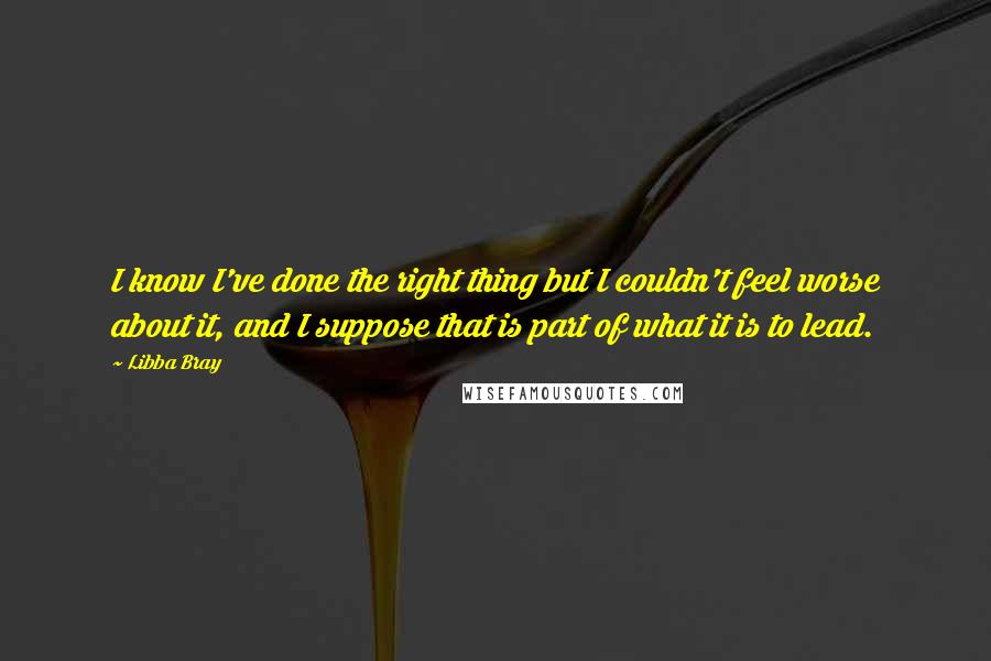 Libba Bray Quotes: I know I've done the right thing but I couldn't feel worse about it, and I suppose that is part of what it is to lead.