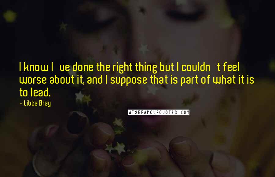 Libba Bray Quotes: I know I've done the right thing but I couldn't feel worse about it, and I suppose that is part of what it is to lead.