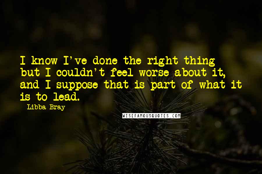 Libba Bray Quotes: I know I've done the right thing but I couldn't feel worse about it, and I suppose that is part of what it is to lead.