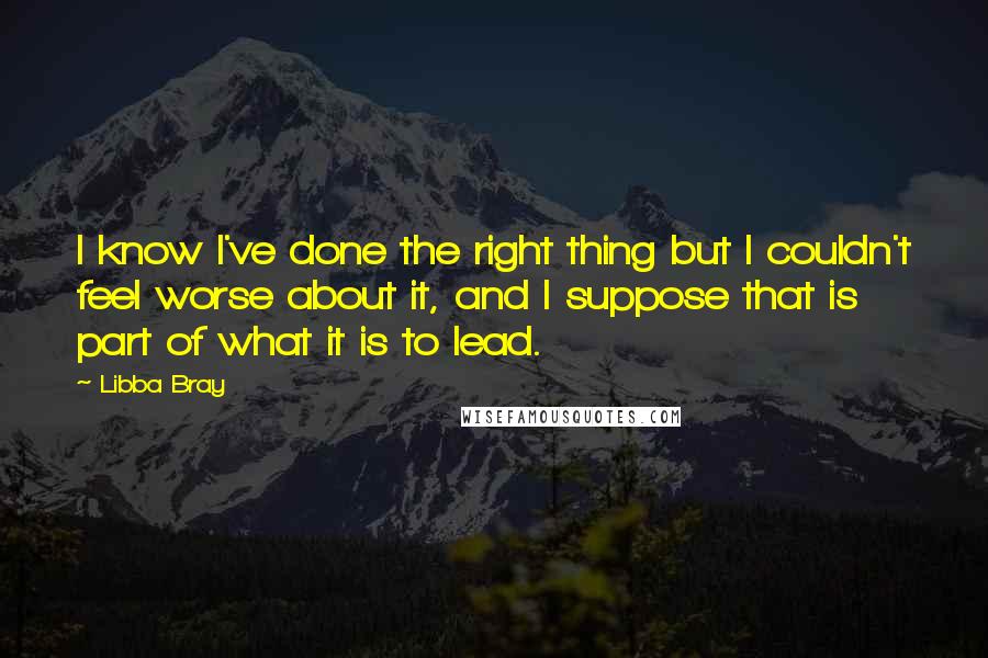 Libba Bray Quotes: I know I've done the right thing but I couldn't feel worse about it, and I suppose that is part of what it is to lead.