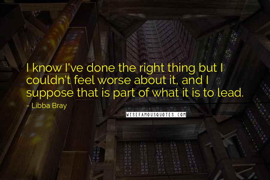 Libba Bray Quotes: I know I've done the right thing but I couldn't feel worse about it, and I suppose that is part of what it is to lead.