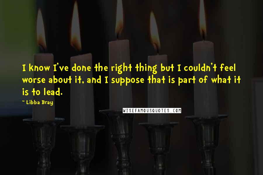 Libba Bray Quotes: I know I've done the right thing but I couldn't feel worse about it, and I suppose that is part of what it is to lead.