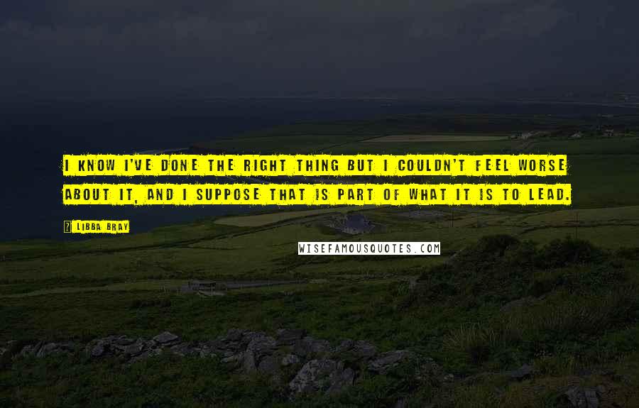 Libba Bray Quotes: I know I've done the right thing but I couldn't feel worse about it, and I suppose that is part of what it is to lead.