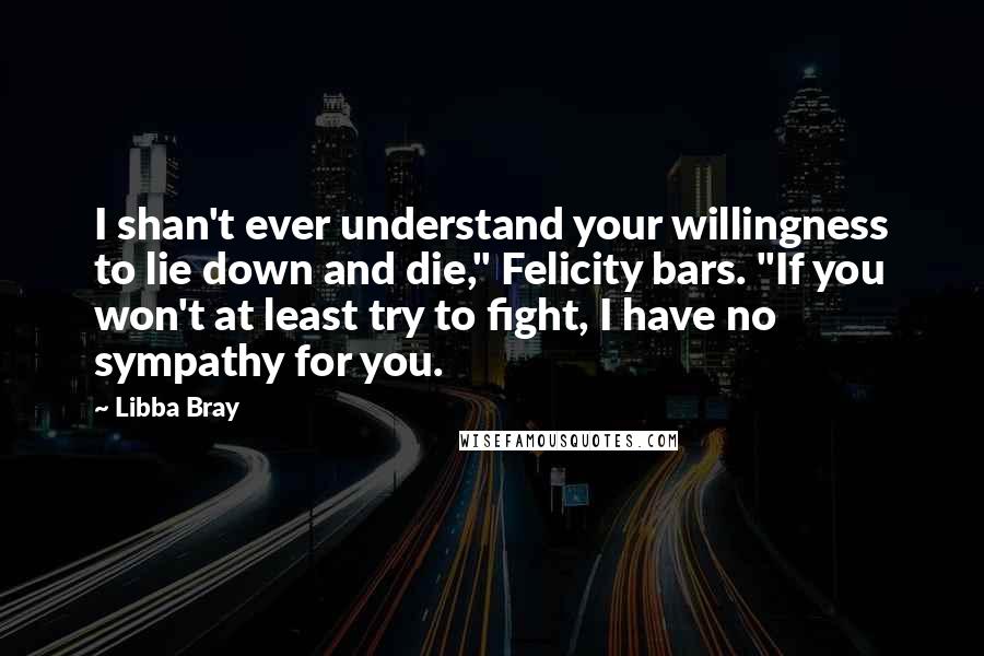 Libba Bray Quotes: I shan't ever understand your willingness to lie down and die," Felicity bars. "If you won't at least try to fight, I have no sympathy for you.