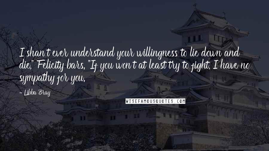 Libba Bray Quotes: I shan't ever understand your willingness to lie down and die," Felicity bars. "If you won't at least try to fight, I have no sympathy for you.