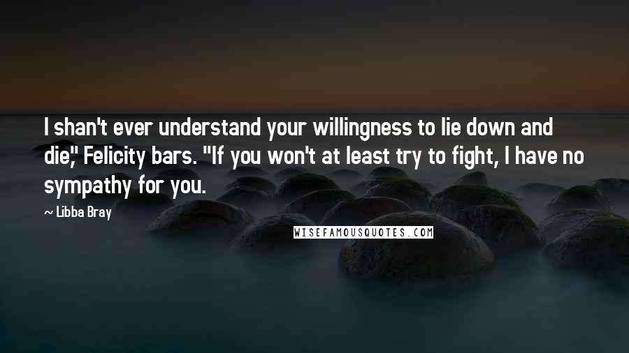 Libba Bray Quotes: I shan't ever understand your willingness to lie down and die," Felicity bars. "If you won't at least try to fight, I have no sympathy for you.