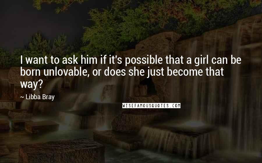 Libba Bray Quotes: I want to ask him if it's possible that a girl can be born unlovable, or does she just become that way?