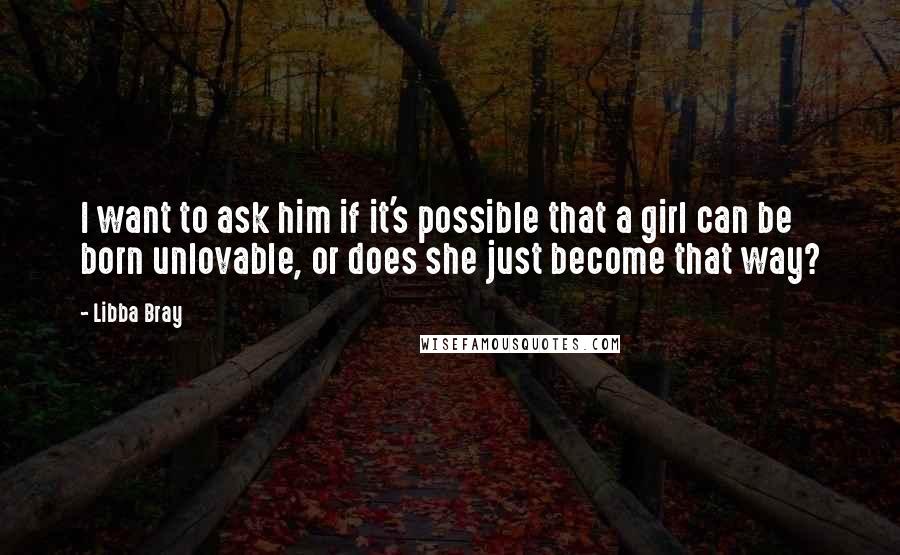 Libba Bray Quotes: I want to ask him if it's possible that a girl can be born unlovable, or does she just become that way?