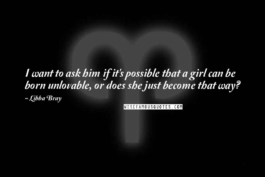 Libba Bray Quotes: I want to ask him if it's possible that a girl can be born unlovable, or does she just become that way?